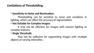 Limitations of Thresholding:
• Sensitivity to Noise and Illumination:
Thresholding can be sensitive to noise and variations in
lighting, which can affect the accuracy of segmentation.
• Not Suitable for Complex Images:
It may not be effective for images with uneven lighting or
complex textures.
• Single Threshold:
May not be sufficient for segmenting images with multiple
objects or varying intensities.
 