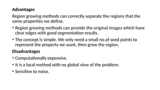 Advantages
Region growing methods can correctly separate the regions that the
same properties we define.
• Region growing methods can provide the original images which have
clear edges with good segmentation results.
• The concept is simple. We only need a small no.of seed points to
represent the property we want, then grow the region.
Disadvantages
• Computationally expensive.
• It is a local method with no global view of the problem.
• Sensitive to noise.
 