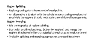 Region Splitting
• Region growing starts from a set of seed points.
• An alternative is to start with the whole image as a single region and
subdivide the regions that do not satisfy a condition of homogeneity.
Region Merging
• It is the opposite of region splitting.
• Start with small regions (e.g., 2x2 or 4x4 regions) and merge the
regions that have similar characteristics (such as gray level, variance);
• Typically, splitting and merging approaches are used iteratively.
 