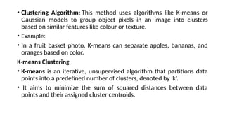 • Clustering Algorithm: This method uses algorithms like K-means or
Gaussian models to group object pixels in an image into clusters
based on similar features like colour or texture.
• Example:
• In a fruit basket photo, K-means can separate apples, bananas, and
oranges based on color.
K-means Clustering
• K-means is an iterative, unsupervised algorithm that partitions data
points into a predefined number of clusters, denoted by 'k’.
• It aims to minimize the sum of squared distances between data
points and their assigned cluster centroids.
 