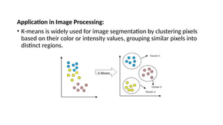 Application in Image Processing:
• K-means is widely used for image segmentation by clustering pixels
based on their color or intensity values, grouping similar pixels into
distinct regions.
 