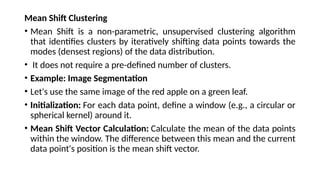 Mean Shift Clustering
• Mean Shift is a non-parametric, unsupervised clustering algorithm
that identifies clusters by iteratively shifting data points towards the
modes (densest regions) of the data distribution.
• It does not require a pre-defined number of clusters.
• Example: Image Segmentation
• Let's use the same image of the red apple on a green leaf.
• Initialization: For each data point, define a window (e.g., a circular or
spherical kernel) around it.
• Mean Shift Vector Calculation: Calculate the mean of the data points
within the window. The difference between this mean and the current
data point's position is the mean shift vector.
 