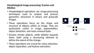 Morphological image processing: Erosion and
Dilation
• Morphological operations are image-processing
techniques used to analyze and process
geometric structures in binary and grayscale
images.
• These operations focus on the shape and
structure of objects within an image. They are
particularly useful in image segmentation,
object detection, and noise removal tasks.
• Erosion shrinks objects, while dilation expands
them, both using a structuring element to
define the extent of the change.
• These operations are crucial for noise reduction,
object separation, and feature extraction.
 