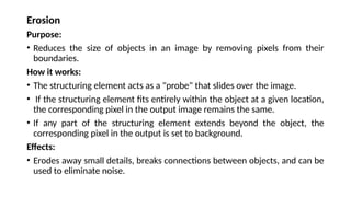 Erosion
Purpose:
• Reduces the size of objects in an image by removing pixels from their
boundaries.
How it works:
• The structuring element acts as a "probe" that slides over the image.
• If the structuring element fits entirely within the object at a given location,
the corresponding pixel in the output image remains the same.
• If any part of the structuring element extends beyond the object, the
corresponding pixel in the output is set to background.
Effects:
• Erodes away small details, breaks connections between objects, and can be
used to eliminate noise.
 