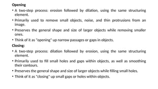 Opening
• A two-step process: erosion followed by dilation, using the same structuring
element.
• Primarily used to remove small objects, noise, and thin protrusions from an
image.
• Preserves the general shape and size of larger objects while removing smaller
ones.
• Think of it as "opening" up narrow passages or gaps in objects.
Closing:
• A two-step process: dilation followed by erosion, using the same structuring
element.
• Primarily used to fill small holes and gaps within objects, as well as smoothing
their contours.
• Preserves the general shape and size of larger objects while filling small holes.
• Think of it as "closing" up small gaps or holes within objects.
 