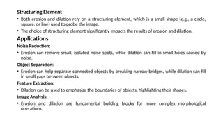Structuring Element
• Both erosion and dilation rely on a structuring element, which is a small shape (e.g., a circle,
square, or line) used to probe the image.
• The choice of structuring element significantly impacts the results of erosion and dilation.
Applications
Noise Reduction:
• Erosion can remove small, isolated noise spots, while dilation can fill in small holes caused by
noise.
Object Separation:
• Erosion can help separate connected objects by breaking narrow bridges, while dilation can fill
in small gaps between objects.
Feature Extraction:
• Dilation can be used to emphasize the boundaries of objects, highlighting their shapes.
Image Analysis:
• Erosion and dilation are fundamental building blocks for more complex morphological
operations.
 