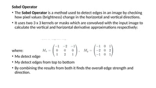 Sobel Operator
• The Sobel Operator is a method used to detect edges in an image by checking
how pixel values (brightness) change in the horizontal and vertical directions.
• It uses two 3 x 3 kernels or masks which are convolved with the input image to
calculate the vertical and horizontal derivative approximations respectively:
where:
• Mx detect edges from left to right
• My detect edges from top to bottom
• By combining the results from both it finds the overall edge strength and
direction.
 