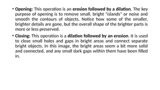 • Opening: This operation is an erosion followed by a dilation. The key
purpose of opening is to remove small, bright "islands" or noise and
smooth the contours of objects. Notice how some of the smaller,
brighter details are gone, but the overall shape of the brighter parts is
more or less preserved.
• Closing: This operation is a dilation followed by an erosion. It is used
to close small holes and gaps in bright areas and connect separate
bright objects. In this image, the bright areas seem a bit more solid
and connected, and any small dark gaps within them have been filled
in.
 