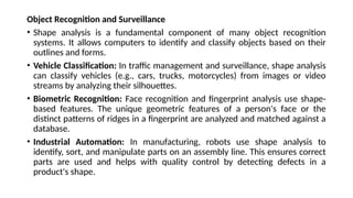 Object Recognition and Surveillance
• Shape analysis is a fundamental component of many object recognition
systems. It allows computers to identify and classify objects based on their
outlines and forms.
• Vehicle Classification: In traffic management and surveillance, shape analysis
can classify vehicles (e.g., cars, trucks, motorcycles) from images or video
streams by analyzing their silhouettes.
• Biometric Recognition: Face recognition and fingerprint analysis use shape-
based features. The unique geometric features of a person's face or the
distinct patterns of ridges in a fingerprint are analyzed and matched against a
database.
• Industrial Automation: In manufacturing, robots use shape analysis to
identify, sort, and manipulate parts on an assembly line. This ensures correct
parts are used and helps with quality control by detecting defects in a
product's shape.
 