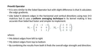 Prewitt Operator
• It is very similar to the Sobel Operator but with slight difference is that it calculates
the edge gradients.
• Like Sobel it detects edges in the horizontal and vertical directions using two 3×3
matrices but it uses a uniform averaging technique in its kernel making it less
accurate than Sobel but faster and simpler to implement.
where:
• Mx detect edges from left to right
• My detect edges from top to bottom
• By combining the results from both it finds the overall edge strength and direction.
 