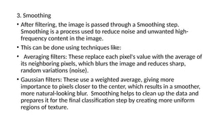 3. Smoothing
• ​
After filtering, the image is passed through a Smoothing step.
Smoothing is a process used to reduce noise and unwanted high-
frequency content in the image.
• This can be done using techniques like:
• ​
Averaging filters: These replace each pixel's value with the average of
its neighboring pixels, which blurs the image and reduces sharp,
random variations (noise).
• ​
Gaussian filters: These use a weighted average, giving more
importance to pixels closer to the center, which results in a smoother,
more natural-looking blur. ​
Smoothing helps to clean up the data and
prepares it for the final classification step by creating more uniform
regions of texture.
 