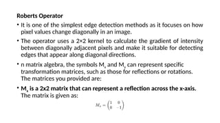 Roberts Operator
• It is one of the simplest edge detection methods as it focuses on how
pixel values change diagonally in an image.
• The operator uses a 2×2 kernel to calculate the gradient of intensity
between diagonally adjacent pixels and make it suitable for detecting
edges that appear along diagonal directions.
• n matrix algebra, the symbols Mx​and My​can represent specific
transformation matrices, such as those for reflections or rotations.
The matrices you provided are:
• Mx​ is a 2x2 matrix that can represent a reflection across the x-axis.
The matrix is given as:
 