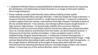 • 1. Statistical Methods (Texture Analysis)Statistical methods describe texture by measuring
the distribution and relationships of pixel intensities in an image.a) First-order statistics
(from image histogram)
• These methods consider pixel intensity values without looking at their spatial
relationships.Examples:Mean (average intensity) → tells how bright the image is.Variance →
measures intensity variation (smooth vs. rough texture).Entropy → measures randomness
(uniform regions have low entropy, noisy textures have high entropy).📌 Example:A photo of
the sky (smooth texture) → low variance, low entropy.A photo of grass (rough texture) →
high variance, high entropy.---b) Second-order statistics (Co-occurrence Matrices –
GLCM)Gray Level Co-occurrence Matrix (GLCM): Counts how often pairs of pixel intensities
occur at a certain distance and direction.From this matrix, we derive features:Contrast →
Measures local intensity variation.Correlation → How correlated a pixel is with its
neighbor.Energy (Angular Second Moment) → Uniformity of texture.Homogeneity →
Closeness of distribution to diagonal (smoothness).📌 Example:A checkerboard image → high
contrast (black/white alternating).A plain wall image → low contrast, high homogeneity.---c)
Run-Length Matrices (RLM)Looks at the length of consecutive pixels with the same
intensity.Useful for detecting directional textures.📌 Example:Image of fabric with vertical
stripes → many long runs in the vertical direction, fewer in horizontal.
 