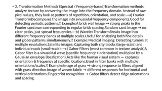 • 2. Transformation Methods (Spectral / Frequency-based)Transformation methods
analyze texture by converting the image into the frequency domain. Instead of raw
pixel values, they look at patterns of repetition, orientation, and scale.---a) Fourier
TransformDecomposes the image into sinusoidal frequency components.Good for
detecting periodic patterns.📌 Example:A brick wall image → strong peaks in the
Fourier spectrum corresponding to regular brick spacing.Random sand image → no
clear peaks, just spread frequencies.---b) Wavelet TransformBreaks image into
different frequency bands at multiple scales.Useful for analyzing both fine details
and global patterns simultaneously.📌 Example:Medical imaging: Detecting tumors at
multiple resolutions.Satellite images: Capturing both city blocks (large-scale) and
individual roads (small-scale).---c) Gabor Filters (most common in texture analysis)A
Gabor filter is a sinusoidal wave (specific frequency + orientation) multiplied by a
Gaussian envelope (localization).Acts like the human visual system — captures
orientation & frequency at specific locations.Used in filter banks with multiple
orientations/scales.📌 Example:Image of grass → strong response to filters aligned
with grass direction.Image of woven fabric → different responses for horizontal and
vertical orientations.Fingerprint recognition → Gabor filters detect ridge orientations
and spacing.
 