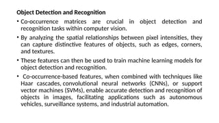 Object Detection and Recognition
• Co-occurrence matrices are crucial in object detection and
recognition tasks within computer vision.
• By analyzing the spatial relationships between pixel intensities, they
can capture distinctive features of objects, such as edges, corners,
and textures.
• These features can then be used to train machine learning models for
object detection and recognition.
• Co-occurrence-based features, when combined with techniques like
Haar cascades, convolutional neural networks (CNNs), or support
vector machines (SVMs), enable accurate detection and recognition of
objects in images, facilitating applications such as autonomous
vehicles, surveillance systems, and industrial automation.
 