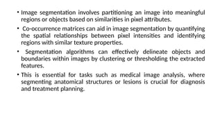 • Image segmentation involves partitioning an image into meaningful
regions or objects based on similarities in pixel attributes.
• Co-occurrence matrices can aid in image segmentation by quantifying
the spatial relationships between pixel intensities and identifying
regions with similar texture properties.
• Segmentation algorithms can effectively delineate objects and
boundaries within images by clustering or thresholding the extracted
features.
• This is essential for tasks such as medical image analysis, where
segmenting anatomical structures or lesions is crucial for diagnosis
and treatment planning.
 