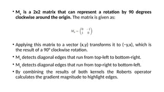 • My​ is a 2x2 matrix that can represent a rotation by 90 degrees
clockwise around the origin. The matrix is given as:
• Applying this matrix to a vector (x,y) transforms it to (−y,x), which is
the result of a 90° clockwise rotation.
• Mx detects diagonal edges that run from top-left to bottom-right.
• My detects diagonal edges that run from top-right to bottom-left.
• By combining the results of both kernels the Roberts operator
calculates the gradient magnitude to highlight edges.
 