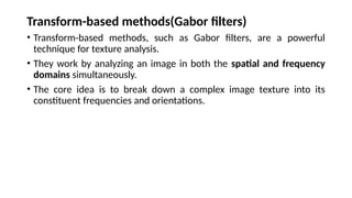 Transform-based methods(Gabor filters)
• Transform-based methods, such as Gabor filters, are a powerful
technique for texture analysis.
• They work by analyzing an image in both the spatial and frequency
domains simultaneously.
• The core idea is to break down a complex image texture into its
constituent frequencies and orientations.
 