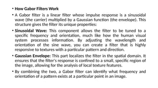 • How Gabor Filters Work
• A Gabor filter is a linear filter whose impulse response is a sinusoidal
wave (the carrier) multiplied by a Gaussian function (the envelope). This
structure gives the filter its unique properties:
• Sinusoidal Wave: This component allows the filter to be tuned to a
specific frequency and orientation, much like how the human visual
system processes information. By adjusting the wavelength and
orientation of the sine wave, you can create a filter that is highly
responsive to textures with a particular pattern and direction.
• Gaussian Envelope: This part localizes the filter in the spatial domain. It
ensures that the filter's response is confined to a small, specific region of
the image, allowing for the analysis of local texture features.
• By combining the two, a Gabor filter can identify what frequency and
orientation of a pattern exists at a particular point in an image.
 