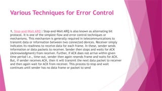 Various Techniques for Error Control
1. Stop-and-Wait ARQ : Stop-and-Wait ARQ is also known as alternating bit
protocol. It is one of the simplest flow and error control techniques or
mechanisms. This mechanism is generally required in telecommunications to
transmit data or information between two connected devices. Receiver simply
indicates its readiness to receive data for each frame. In these, sender sends
information or data packets to receiver. Sender then stops and waits for ACK
(Acknowledgment) from receiver. Further, if ACK does not arrive within given
time period i.e., time-out, sender then again resends frame and waits for ACK.
But, if sender receives ACK, then it will transmit the next data packet to receiver
and then again wait for ACK from receiver. This process to stop and wait
continues until sender has no data frame or packet to send
 