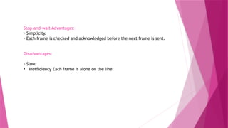 Stop-and-wait Advantages:
◦ Simplicity.
◦ Each frame is checked and acknowledged before the next frame is sent.
Disadvantages:
◦ Slow.
• Inefficiency Each frame is alone on the line.
 