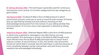 2. Sliding Window ARQ : This technique is generally used for continuous
transmission error control. It is further categorized into two categories as
given below :
•Go-Back-N ARQ : Go-Back-N ARQ is form of ARQ protocol in which
transmission process continues to send or transmit total number of frames
that are specified by window size even without receiving an ACK
(Acknowledgement) packet from the receiver. It uses sliding window flow
control protocol. If no errors occur, then operation is identical to sliding
window.
•Selective Repeat ARQ : Selective Repeat ARQ is also form of ARQ protocol
in which only suspected or damaged or lost data frames are only
retransmitted. This technique is similar to Go-Back-N ARQ though much
more efficient than the Go-Back-N ARQ technique due to reason that it
reduces number of retransmission. In this, the sender only retransmits
frames for which NAK is received. But this technique is used less because of
more complexity between sender and receiver and each frame must be
needed to be acknowledged individually.
 