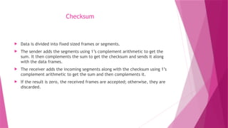 Checksum
 Data is divided into fixed sized frames or segments.
 The sender adds the segments using 1’s complement arithmetic to get the
sum. It then complements the sum to get the checksum and sends it along
with the data frames.
 The receiver adds the incoming segments along with the checksum using 1’s
complement arithmetic to get the sum and then complements it.
 If the result is zero, the received frames are accepted; otherwise, they are
discarded.
 