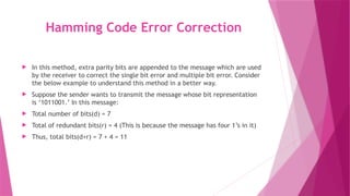 Hamming Code Error Correction
 In this method, extra parity bits are appended to the message which are used
by the receiver to correct the single bit error and multiple bit error. Consider
the below example to understand this method in a better way.
 Suppose the sender wants to transmit the message whose bit representation
is ‘1011001.’ In this message:
 Total number of bits(d) = 7
 Total of redundant bits(r) = 4 (This is because the message has four 1’s in it)
 Thus, total bits(d+r) = 7 + 4 = 11
 