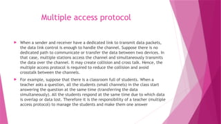 Multiple access protocol
 When a sender and receiver have a dedicated link to transmit data packets,
the data link control is enough to handle the channel. Suppose there is no
dedicated path to communicate or transfer the data between two devices. In
that case, multiple stations access the channel and simultaneously transmits
the data over the channel. It may create collision and cross talk. Hence, the
multiple access protocol is required to reduce the collision and avoid
crosstalk between the channels.
 For example, suppose that there is a classroom full of students. When a
teacher asks a question, all the students (small channels) in the class start
answering the question at the same time (transferring the data
simultaneously). All the students respond at the same time due to which data
is overlap or data lost. Therefore it is the responsibility of a teacher (multiple
access protocol) to manage the students and make them one answer
 