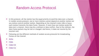 Random Access Protocol
 In this protocol, all the station has the equal priority to send the data over a channel.
In random access protocol, one or more stations cannot depend on another station nor
any station control another station. Depending on the channel's state (idle or busy),
each station transmits the data frame. However, if more than one station sends the
data over a channel, there may be a collision or data conflict. Due to the collision, the
data frame packets may be lost or changed. And hence, it does not receive by the
receiver end.
 Following are the different methods of random-access protocols for broadcasting
frames on the channel
 Aloha
 CSMA
 CSMA/CD
 CSMA/CA
 