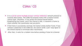 CSMA/ CD
 It is a carrier sense multiple access/ collision detection network protocol to
transmit data frames. The CSMA/CD protocol works with a medium access
control layer. Therefore, it first senses the shared channel before
broadcasting the frames, and if the channel is idle, it transmits a frame to
check whether the transmission was successful.
 If the frame is successfully received, the station sends another frame. If any
collision is detected in the CSMA/CD, the station sends a jam/ stop signal to
the shared channel to terminate data transmission.
 After that, it waits for a random time before sending a frame to a channel.
 
