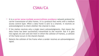 CSMA/CA
 It is a carrier sense multiple access/collision avoidance network protocol for
carrier transmission of data frames. It is a protocol that works with a medium
access control layer. When a data frame is sent to a channel, it receives an
acknowledgment to check whether the channel is clear.
 If the station receives only a single (own) acknowledgments, that means the
data frame has been successfully transmitted to the receiver. But if it gets
two signals (its own and one more in which the collision of frames), a collision
of the frame occurs in the shared channel.
 Detects the collision of the frame when a sender receives an acknowledgment
signal.
 