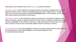 Following are the methods used in the CSMA/ CA to avoid the collision:
Interframe space: In this method, the station waits for the channel to become idle, and if it
gets the channel is idle, it does not immediately send the data. Instead of this, it waits for
some time, and this time period is called the Interframe space or IFS. However, the IFS time is
often used to define the priority of the station.
Contention window: In the Contention window, the total time is divided into different slots.
When the station/ sender is ready to transmit the data frame, it chooses a random slot number
of slots as wait time. If the channel is still busy, it does not restart the entire process, except
that it restarts the timer only to send data packets when the channel is inactive.
Acknowledgment: In the acknowledgment method, the sender station sends the data frame to
the shared channel if the acknowledgment is not received ahead of time.
B. Controlled Access Protocol
 