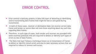 ERROR CONTROL
 Error control is basically process in data link layer of detecting or identifying
and re-transmitting data frames that might be lost or corrupted during
transmission.
 In both of these cases, receiver or destination does not receive correct data
frame and sender or source does not even know anything about any such loss
regarding data frames.
 Therefore, in such type of cases, both sender and receiver are provided with
some essential protocols that are required to detect or identify such types of
errors as loss of data frames.
 The Data-link layer follows a technique known as re-transmission of frames
to detect or identify transit errors and also to take necessary actions that are
required to reduce or remove such errors.
 