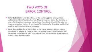 TWO WAYS OF
ERROR CONTROL
 Error Detection : Error detection, as the name suggests, simply means
detection or identification of errors. These errors may occur due to noise or
any other impairments during transmission from transmitter to the receiver,
in communication system. It is a class of techniques for detecting garbled i.e.
unclear and distorted data or messages.
 Error Correction : Error correction, as the name suggests, simply means
correction or solving or fixing of errors. It simply means reconstruction and
rehabilitation of original data that is error-free. But error correction method
is very costly and very hard.
 