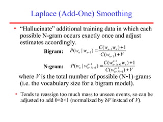 Laplace (Add-One) Smoothing
• “Hallucinate” additional training data in which each
possible N-gram occurs exactly once and adjust
estimates accordingly.
where V is the total number of possible (N1)-grams
(i.e. the vocabulary size for a bigram model).
V
w
C
w
w
C
w
w
P
n
n
n
n
n






)
(
1
)
(
)
|
(
1
1
1
V
w
C
w
w
C
w
w
P n
N
n
n
n
N
n
n
N
n
n


 








)
(
1
)
(
)
|
( 1
1
1
1
1
1
Bigram:
N-gram:
• Tends to reassign too much mass to unseen events, so can be
adjusted to add 0<<1 (normalized by V instead of V).
 