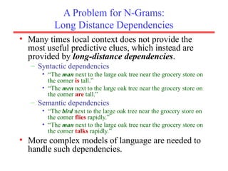 A Problem for N-Grams:
Long Distance Dependencies
• Many times local context does not provide the
most useful predictive clues, which instead are
provided by long-distance dependencies.
– Syntactic dependencies
• “The man next to the large oak tree near the grocery store on
the corner is tall.”
• “The men next to the large oak tree near the grocery store on
the corner are tall.”
– Semantic dependencies
• “The bird next to the large oak tree near the grocery store on
the corner flies rapidly.”
• “The man next to the large oak tree near the grocery store on
the corner talks rapidly.”
• More complex models of language are needed to
handle such dependencies.
 