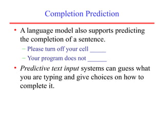 Completion Prediction
• A language model also supports predicting
the completion of a sentence.
– Please turn off your cell _____
– Your program does not ______
• Predictive text input systems can guess what
you are typing and give choices on how to
complete it.
 