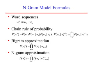 N-Gram Model Formulas
• Word sequences
• Chain rule of probability
• Bigram approximation
• N-gram approximation
n
n
w
w
w ...
1
1 
)
|
(
)
|
(
)...
|
(
)
|
(
)
(
)
( 1
1
1
1
1
2
1
3
1
2
1
1





 k
n
k
k
n
n
n
w
w
P
w
w
P
w
w
P
w
w
P
w
P
w
P
)
|
(
)
( 1
1
1
1





 k
N
k
n
k
k
n
w
w
P
w
P
)
|
(
)
( 1
1
1 


 k
n
k
k
n
w
w
P
w
P
 
