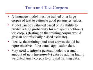 Train and Test Corpora
• A language model must be trained on a large
corpus of text to estimate good parameter values.
• Model can be evaluated based on its ability to
predict a high probability for a disjoint (held-out)
test corpus (testing on the training corpus would
give an optimistically biased estimate).
• Ideally, the training (and test) corpus should be
representative of the actual application data.
• May need to adapt a general model to a small
amount of new (in-domain) data by adding highly
weighted small corpus to original training data.
 