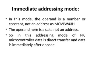 Immediate addressing mode:
• In this mode, the operand is a number or
constant, not an address as MOVLW43H.
• The operand here is a data not an address.
• So in this addressing mode of PIC
microcontroller data is direct transfer and data
is immediately after opcode.
 