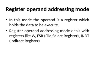 Register operand addressing mode
• In this mode the operand is a register which
holds the data to be execute.
• Register operand addressing mode deals with
registers like W, FSR (File Select Register), INDT
(Indirect Register)
 