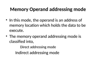 Memory Operand addressing mode
• In this mode, the operand is an address of
memory location which holds the data to be
execute.
• The memory operand addressing mode is
classified into,
Direct addressing mode
Indirect addressing mode
 