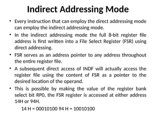 Indirect Addressing Mode
• Every instruction that can employ the direct addressing mode
can employ the indirect addressing mode.
• In the indirect addressing mode the full 8-bit register file
address is first written into a File Select Register (FSR) using
direct addressing.
• FSR serves as an address pointer to any address throughout
the entire register file.
• A subsequent direct access of INDF will actually access the
register file using the content of FSR as a pointer to the
desired location of the operand.
• This is possible by making the value of the register bank
select bit RP0, the FSR register is accessed at either address
14H or 94H.
14 H = 00010100 94 H = 10010100
 