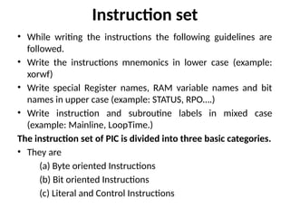 Instruction set
• While writing the instructions the following guidelines are
followed.
• Write the instructions mnemonics in lower case (example:
xorwf)
• Write special Register names, RAM variable names and bit
names in upper case (example: STATUS, RPO….)
• Write instruction and subroutine labels in mixed case
(example: Mainline, LoopTime.)
The instruction set of PIC is divided into three basic categories.
• They are
(a) Byte oriented Instructions
(b) Bit oriented Instructions
(c) Literal and Control Instructions
 