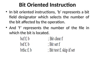 Bit Oriented Instruction
• In bit oriented instructions, ‘b’ represents a bit
field designator which selects the number of
the bit affected by the operation.
• And ‘f’ represents the number of the file in
which the bit is located.
 