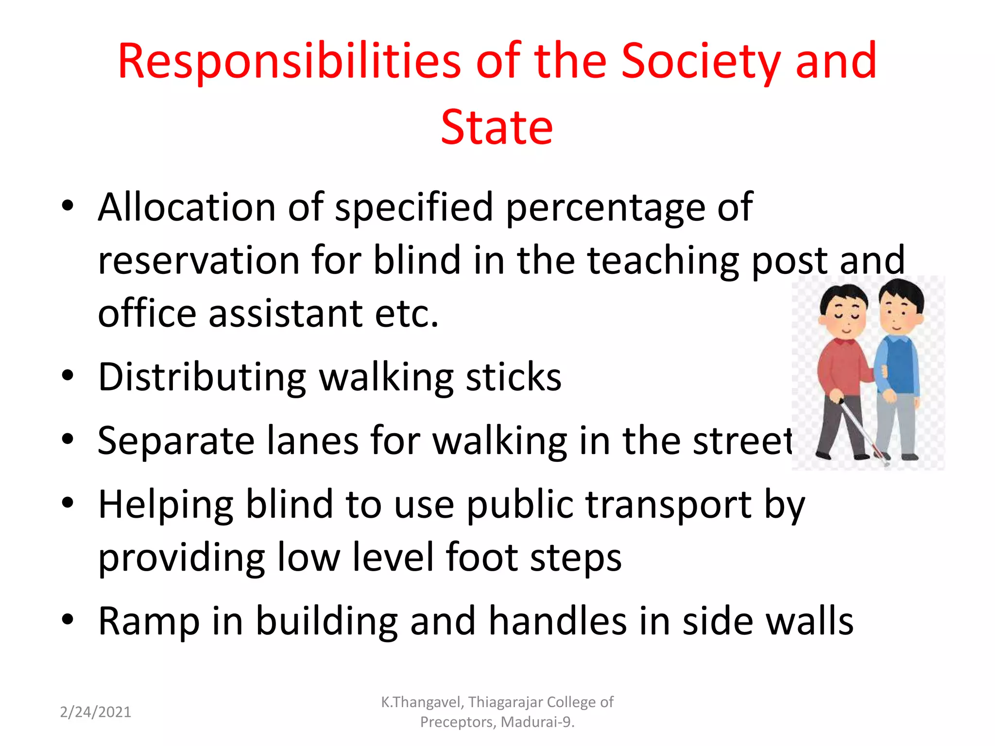 Responsibilities of the Society and
State
• Allocation of specified percentage of
reservation for blind in the teaching post and
office assistant etc.
• Distributing walking sticks
• Separate lanes for walking in the streets
• Helping blind to use public transport by
providing low level foot steps
• Ramp in building and handles in side walls
2/24/2021
K.Thangavel, Thiagarajar College of
Preceptors, Madurai-9.
 