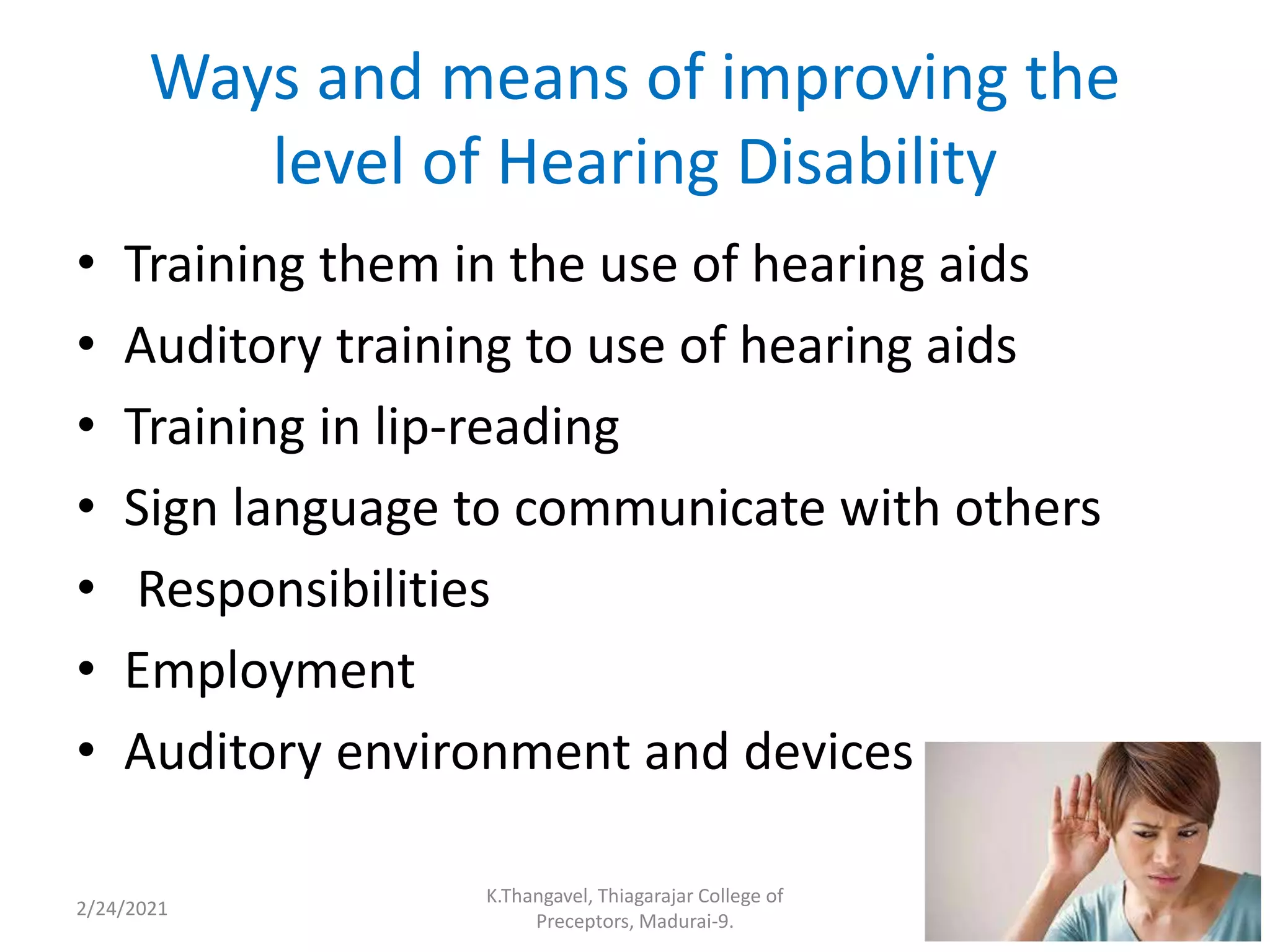 Ways and means of improving the
level of Hearing Disability
• Training them in the use of hearing aids
• Auditory training to use of hearing aids
• Training in lip-reading
• Sign language to communicate with others
• Responsibilities
• Employment
• Auditory environment and devices
2/24/2021
K.Thangavel, Thiagarajar College of
Preceptors, Madurai-9.
 