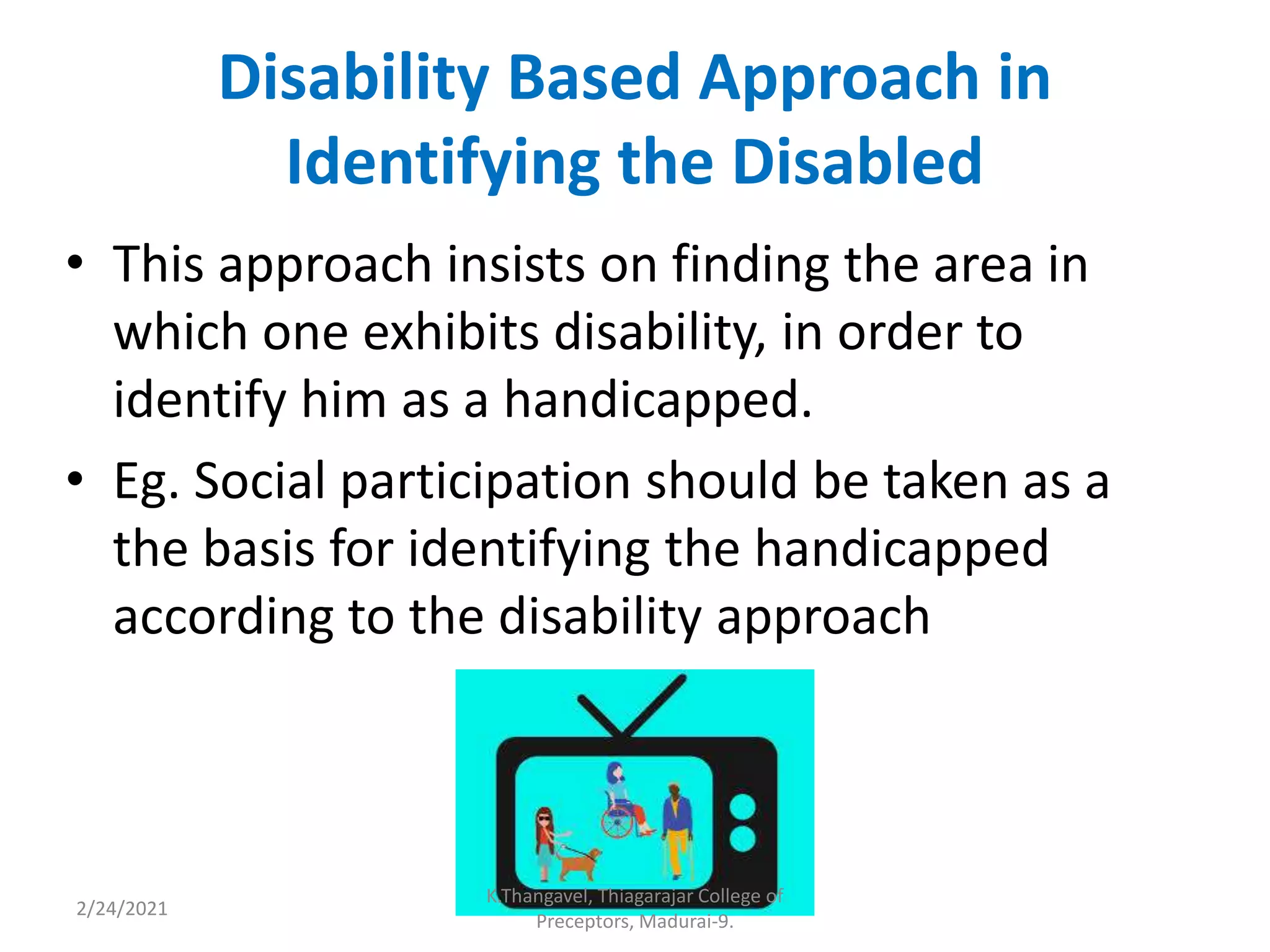 Disability Based Approach in
Identifying the Disabled
• This approach insists on finding the area in
which one exhibits disability, in order to
identify him as a handicapped.
• Eg. Social participation should be taken as a
the basis for identifying the handicapped
according to the disability approach
2/24/2021
K.Thangavel, Thiagarajar College of
Preceptors, Madurai-9.
 