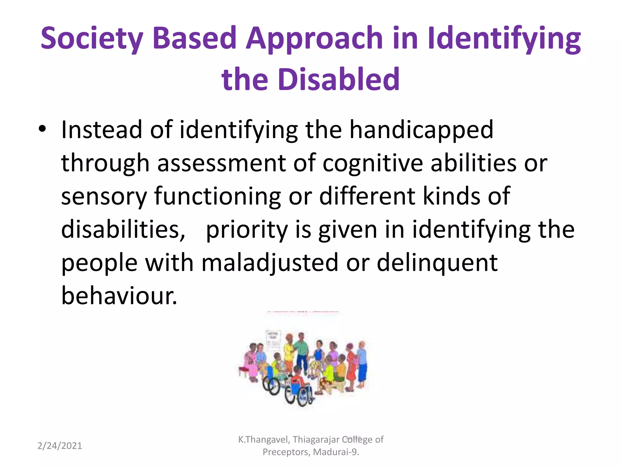 Society Based Approach in Identifying
the Disabled
• Instead of identifying the handicapped
through assessment of cognitive abilities or
sensory functioning or different kinds of
disabilities, priority is given in identifying the
people with maladjusted or delinquent
behaviour.
2/24/2021
K.Thangavel, Thiagarajar College of
Preceptors, Madurai-9.
 